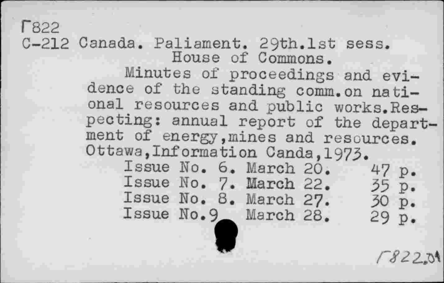 ﻿P822
C-212 Canada. Paliament. 29th.1st sess. House of Commons.
Minutes of proceedings and evidence of the standing comm.on national. resources and public works.Respecting: annual report of the department of energy,mines and resources. Ottawa,Information Canda,1973.
Issue No.	6.	March	20.	47	p.
Issue No.	7»	March	22.	35	p.
Issue No.	8.	March	27.	30	p.
Issue No.9_	March	28.	29	p.